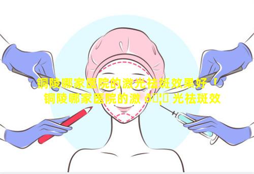 铜陵哪家医院的激光祛斑效果好「铜陵哪家医院的激 🦍 光祛斑效果好一点」